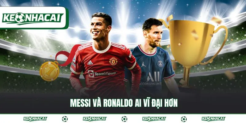 Messi và Ronaldo ai vĩ đại hơn