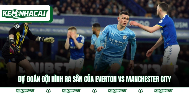 Dự đoán đội hình ra sân của Everton vs Manchester City